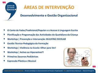 O Conto de Fadas/Tradicional/Popular e o Acesso à Linguagem Escrita
Planificação e Programação das Actividades do Quotidiano da Criança
Workshop | Prevenção e Intervenção: BULLYING ESCOLAR
Gestão Técnico-Pedagógica da Formação
Workshop | Violência na Escola: Olhar para Ver!
Workshop | Activo ou Hiperactivo?!
Primeiros Socorros Pediátricos
Expressão Plástica e Musical
ÁREAS DE INTERVENÇÃO
Desenvolvimento e Gestão Organizacional
 