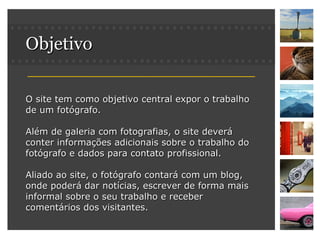 Objetivo O site tem como objetivo central expor o trabalho de um fotógrafo. Além de galeria com fotografias, o site deverá conter informações adicionais sobre o trabalho do fotógrafo e dados para contato profissional. Aliado ao site, o fotógrafo contará com um blog, onde poderá dar notícias, escrever de forma mais informal sobre o seu trabalho e receber comentários dos visitantes. 