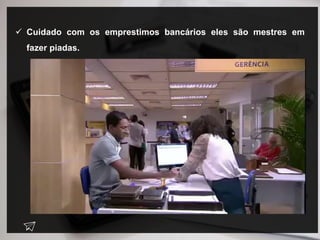  Cuidado com os emprestimos bancários eles são mestres em
fazer piadas.
 
