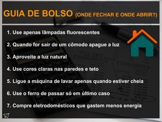 GUIA DE BOLSO (ONDE FECHAR E ONDE ABRIR?)
1. Use apenas lâmpadas fluorescentes
2. Quando for sair de um cômodo apague a luz
3. Aproveite a luz natural
4. Use cores claras nas paredes e teto
5. Ligue a máquina de lavar apenas quando estiver cheia
6. Use o ferro de passar só em último caso
7. Compre eletrodomésticos que gastem menos energia
 