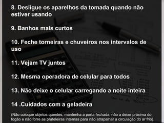 8. Desligue os aparelhos da tomada quando não
estiver usando
9. Banhos mais curtos
10. Feche torneiras e chuveiros nos intervalos de
uso
11. Vejam TV juntos
12. Mesma operadora de celular para todos
13. Não deixe o celular carregando a noite inteira
14 .Cuidados com a geladeira
(Não coloque objetos quentes, mantenha a porta fechada, não a deixe próxima do
fogão e não forre as prateleiras internas para não atrapalhar a circulação do ar frio).
 