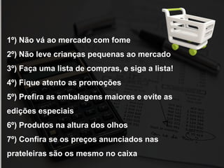 1º) Não vá ao mercado com fome
2º) Não leve crianças pequenas ao mercado
3º) Faça uma lista de compras, e siga a lista!
4º) Fique atento as promoções
5º) Prefira as embalagens maiores e evite as
edições especiais
6º) Produtos na altura dos olhos
7º) Confira se os preços anunciados nas
prateleiras são os mesmo no caixa
 