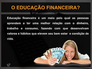 O EDUCAÇÃO FINANCEIRA?
Educação financeira é um meio pelo qual as pessoas
aprendem a ter uma melhor relação com o dinheiro,
trabalho e consumo, fazendo com que desenvolvam
valores e hábitos que elevem seu bem estar e condição de
vida.
 