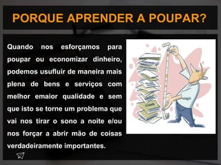 PORQUE APRENDER A POUPAR?
Quando nos esforçamos para
poupar ou economizar dinheiro,
podemos usufluir de maneira mais
plena de bens e serviços com
melhor emaior qualidade e sem
que isto se torne um problema que
vai nos tirar o sono a noite e/ou
nos forçar a abrir mão de coisas
verdadeiramente importantes.
 