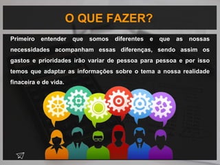 O QUE FAZER?
Primeiro entender que somos diferentes e que as nossas
necessidades acompanham essas diferenças, sendo assim os
gastos e prioridades irão variar de pessoa para pessoa e por isso
temos que adaptar as informações sobre o tema a nossa realidade
finaceira e de vida.
 