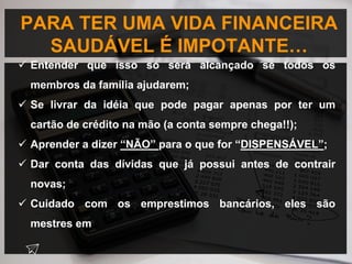 PARA TER UMA VIDA FINANCEIRA
SAUDÁVEL É IMPOTANTE…
 Entender que isso só será alcançado se todos os
membros da família ajudarem;
 Se livrar da idéia que pode pagar apenas por ter um
cartão de crédito na mão (a conta sempre chega!!);
 Aprender a dizer “NÃO” para o que for “DISPENSÁVEL”;
 Dar conta das dívidas que já possui antes de contrair
novas;
 Cuidado com os emprestimos bancários, eles são
mestres em
 