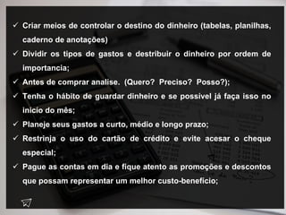  Criar meios de controlar o destino do dinheiro (tabelas, planilhas,
caderno de anotações)
 Dividir os tipos de gastos e destribuir o dinheiro por ordem de
importancia;
 Antes de comprar analise. (Quero? Preciso? Posso?);
 Tenha o hábito de guardar dinheiro e se possível já faça isso no
inicío do mês;
 Planeje seus gastos a curto, médio e longo prazo;
 Restrinja o uso do cartão de crédito e evite acesar o cheque
especial;
 Pague as contas em dia e fique atento as promoções e descontos
que possam representar um melhor custo-benefício;
 