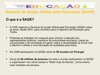 Semana de Acção Global pela Educação (SAGE) O que é a SAGE? A CGE organiza a Semana de Acção Global pela Educação (SAGE) todos os anos, desde 2001, para contribuir para o objectivo da Educação para Todos. Pretende-se trabalhar em conjunto para chamar a atenção dos representantes políticos, membros da comunidade educativa, meios de comunicação e da sociedade em geral, sobre a necessidade de tornar real e efectivo o direito a uma educação de qualidade para todos. Em 2008 participaram na SAGE cerca de  90 escolas em Portugal .  Cerca de  88 milhões de pessoas  em todo o mundo participaram na SAGE e organizaram nos vários países a “Maior Aula do Mundo”, como evento mais simbólico da semana. 