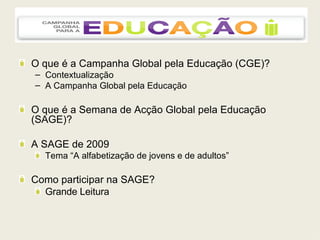O que é a Campanha Global pela Educação (CGE)? Contextualização A Campanha Global pela Educação O que é a Semana de Acção Global pela Educação (SAGE)? A SAGE de 2009  Tema “A alfabetização de jovens e de adultos” Como participar na SAGE? Grande Leitura 