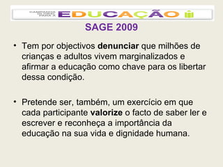 SAGE 2009 Tem por objectivos  denunciar  que milhões de crianças e adultos vivem marginalizados e afirmar a educação como chave para os libertar dessa condição. Pretende ser, também, um exercício em que cada participante  valorize  o facto de saber ler e escrever e reconheça a importância da educação na sua vida e dignidade humana. 