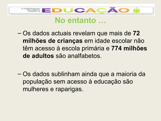 No entanto … Os dados actuais revelam que mais de  72 milhões de crianças  em idade escolar não têm acesso à escola primária e  774 milhões de adultos  são analfabetos. Os dados sublinham ainda que a maioria da população sem acesso à educação são mulheres e raparigas. 
