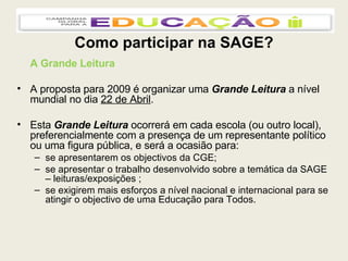 Como participar na SAGE? A Grande Leitura A proposta para 2009 é organizar uma  Grande Leitura  a nível mundial no dia  22 de Abril . Esta  Grande Leitura  ocorrerá em cada escola (ou outro local), preferencialmente com a presença de um representante político ou uma figura pública, e será a ocasião para: se apresentarem os objectivos da CGE; se apresentar o trabalho desenvolvido sobre a temática da SAGE – leituras/exposições ; se exigirem mais esforços a nível nacional e internacional para se atingir o objectivo de uma Educação para Todos. 
