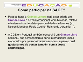 Como participar na SAGE? Para se fazer a  Grande Leitura  está a ser criado um  Grande Livro  a nível  internacional , com histórias, relatos e testemunhos de várias personalidades influentes (ex: Nelson Mandela, Paulo Coelho, Rainha da Jordânia…). A CGE em Portugal também construirá um  Grande Livro  nacional , que acrescentará à parte internacional textos elaborados por personalidades nacionais, e para o qual  gostaríamos de contar também com a vossa contribuição. 