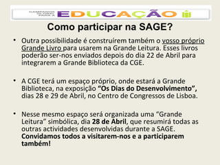Como participar na SAGE? Outra possibilidade é construírem também o  vosso próprio Grande Livro  para usarem na Grande Leitura. Esses livros poderão ser-nos enviados depois do dia 22 de Abril para integrarem a Grande Biblioteca da CGE. A CGE terá um espaço próprio, onde estará a Grande Biblioteca, na exposição  “Os Dias do Desenvolvimento”,  dias 28 e 29 de Abril, no Centro de Congressos de Lisboa. Nesse mesmo espaço será organizada uma “Grande Leitura” simbólica, dia  28 de Abril , que resumirá todas as outras actividades desenvolvidas durante a SAGE.  Convidamos todos a visitarem-nos e a participarem também! 