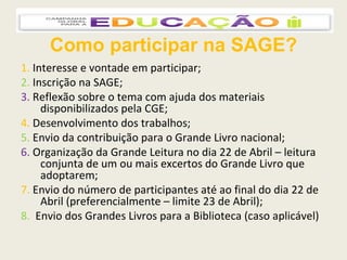 Como participar na SAGE? 1.   Interesse e vontade em participar; 2.   Inscrição na SAGE; 3.   Reflexão sobre o tema com ajuda dos materiais disponibilizados pela CGE; 4.   Desenvolvimento dos trabalhos;  5.   Envio da contribuição para o Grande Livro nacional;  6.   Organização da Grande Leitura no dia 22 de Abril – leitura conjunta de um ou mais excertos do Grande Livro que adoptarem; 7.   Envio do número de participantes até ao final do dia 22 de Abril (preferencialmente – limite 23 de Abril); 8.  Envio dos Grandes Livros para a Biblioteca (caso aplicável) 