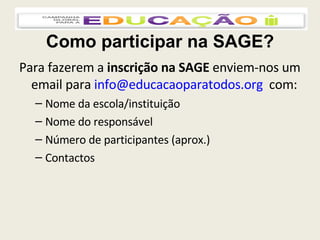 Como participar na SAGE? Para fazerem a  inscrição na SAGE  enviem-nos um email para  [email_address]   com: Nome da escola/instituição Nome do responsável Número de participantes (aprox.) Contactos 