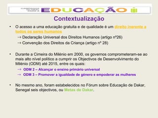 Contextualização O acesso a uma educação gratuita e de qualidade é um  direito inerente a todos os seres humanos Declaração Universal dos Direitos Humanos (artigo nº26)  Convenção dos Direitos da Criança (artigo nº 28) Durante a Cimeira do Milénio em 2000, os governos comprometeram-se ao mais alto nível político a cumprir os Objectivos de Desenvolvimento do Milénio (ODM) até 2015, entre os quais: ODM 2 – Alcançar o ensino primário universal ODM 3 – Promover a igualdade de género e empoderar as mulheres No mesmo ano, foram estabelecidos no Fórum sobre Educação de Dakar, Senegal seis objectivos, ou  Metas de Dakar . 