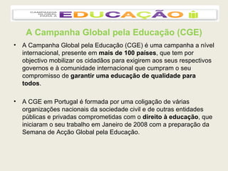 A Campanha Global pela Educação (CGE) A Campanha Global pela Educação (CGE) é uma campanha a nível internacional, presente em  mais de 100 países , que tem por objectivo mobilizar os cidadãos para exigirem aos seus respectivos governos e à comunidade internacional que cumpram o seu compromisso de  garantir uma educação de qualidade para todos . A CGE em Portugal é formada por uma coligação de várias organizações nacionais da sociedade civil e de outras entidades públicas e privadas comprometidas com o  direito à educação , que iniciaram o seu trabalho em Janeiro de 2008 com a preparação da Semana de Acção Global pela Educação.  