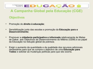 A Campanha Global pela Educação (CGE) Objectivos Promoção do  direito à educação ; Sensibilização junto das escolas e promoção da  Educação para o Desenvolvimento ; Promover a  cidadania participativa e informada  relativamente às Metas de Dakar, aos Objectivos de Desenvolvimento do Milénio (ODM) e ao papel da Educação na redução global da pobreza; Exigir o aumento da quantidade e da qualidade dos recursos adicionais necessários para que se cumpra o objectivo de uma  Educação para Todos  e solicitar as mudanças políticas para que isto ocorra. 