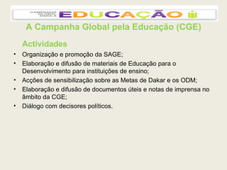 A Campanha Global pela Educação (CGE) Actividades Organização e promoção da SAGE; Elaboração e difusão de materiais de Educação para o Desenvolvimento para instituições de ensino; Acções de sensibilização sobre as Metas de Dakar e os ODM; Elaboração e difusão de documentos úteis e notas de imprensa no âmbito da CGE; Diálogo com decisores políticos. 