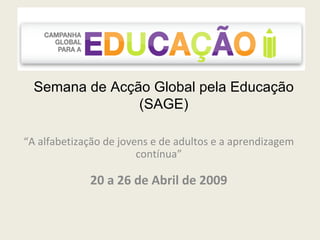 Semana de Acção Global pela Educação (SAGE) “ A alfabetização de jovens e de adultos e a aprendizagem contínua” 20 a 26 de Abril de 2009 