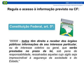 Regula o acesso à informação previsto na CF:
Constituição Federal, art. 5º:
“XXXIII - todos têm direito a receber dos órgãos
públicos informações de seu interesse particular,
ou de interesse coletivo ou geral, que serão
prestadas no prazo da lei, sob pena de
responsabilidade, ressalvadas aquelas cujo sigilo seja
imprescindível à segurança da sociedade e do
Estado;”
 
