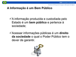 A informação produzida e custodiada pelo
Estado é um bem público e pertence à
sociedade;
Acessar informações públicas é um direito
da sociedade o qual o Poder Público tem o
dever de garantir.
A Informação é um Bem Público
 