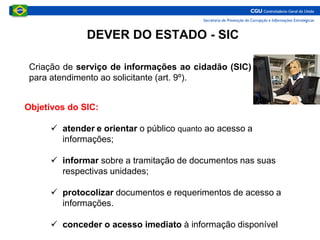 DEVER DO ESTADO - SIC
Criação de serviço de informações ao cidadão (SIC)
para atendimento ao solicitante (art. 9º).
Objetivos do SIC:
 atender e orientar o público quanto ao acesso a
informações;
 informar sobre a tramitação de documentos nas suas
respectivas unidades;
 protocolizar documentos e requerimentos de acesso a
informações.
 conceder o acesso imediato à informação disponível
 
