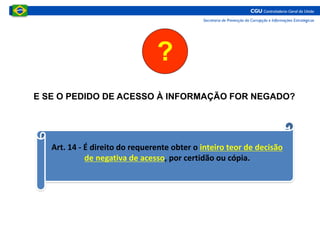 E SE O PEDIDO DE ACESSO À INFORMAÇÃO FOR NEGADO?
?
Art. 14 - É direito do requerente obter o inteiro teor de decisão
de negativa de acesso, por certidão ou cópia.
 