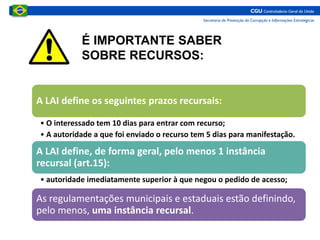 A LAI define os seguintes prazos recursais:
• O interessado tem 10 dias para entrar com recurso;
• A autoridade a que foi enviado o recurso tem 5 dias para manifestação.
A LAI define, de forma geral, pelo menos 1 instância
recursal (art.15):
• autoridade imediatamente superior à que negou o pedido de acesso;
As regulamentações municipais e estaduais estão definindo,
pelo menos, uma instância recursal.
É IMPORTANTE SABER
SOBRE RECURSOS:
 