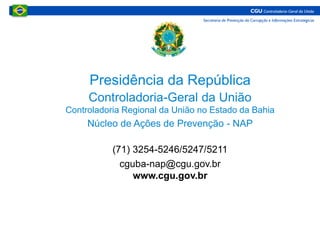 Presidência da República
Controladoria-Geral da União
Controladoria Regional da União no Estado da Bahia
Núcleo de Ações de Prevenção - NAP
(71) 3254-5246/5247/5211
cguba-nap@cgu.gov.br
www.cgu.gov.br
 