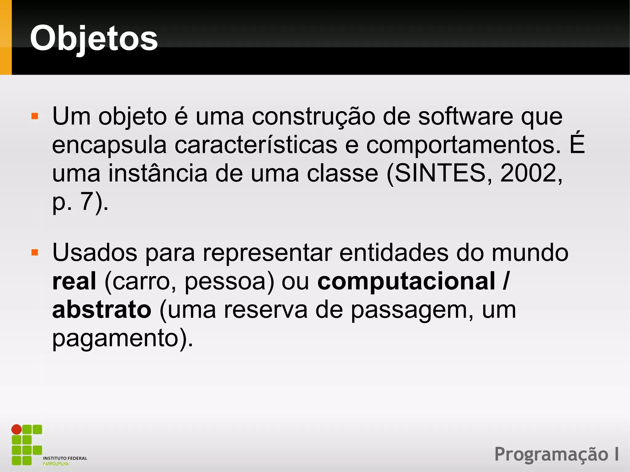 Programação I
Objetos
 Um objeto é uma construção de software que
encapsula características e comportamentos. É
uma instância de uma classe (SINTES, 2002,
p. 7).
 Usados para representar entidades do mundo
real (carro, pessoa) ou computacional /
abstrato (uma reserva de passagem, um
pagamento).
 