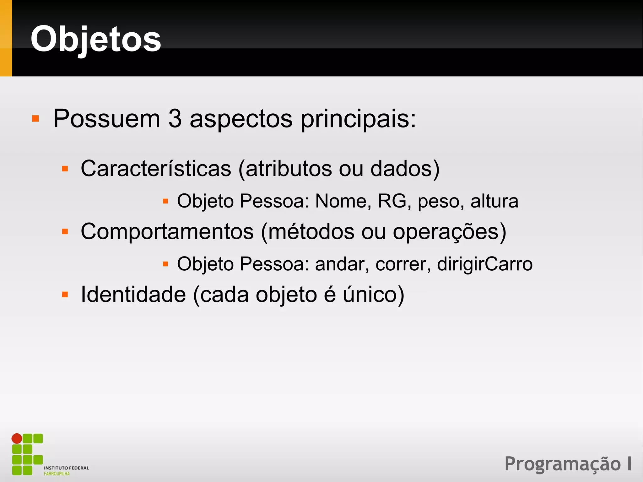 Programação I
Objetos
 Possuem 3 aspectos principais:
 Características (atributos ou dados)
 Objeto Pessoa: Nome, RG, peso, altura
 Comportamentos (métodos ou operações)
 Objeto Pessoa: andar, correr, dirigirCarro
 Identidade (cada objeto é único)
 