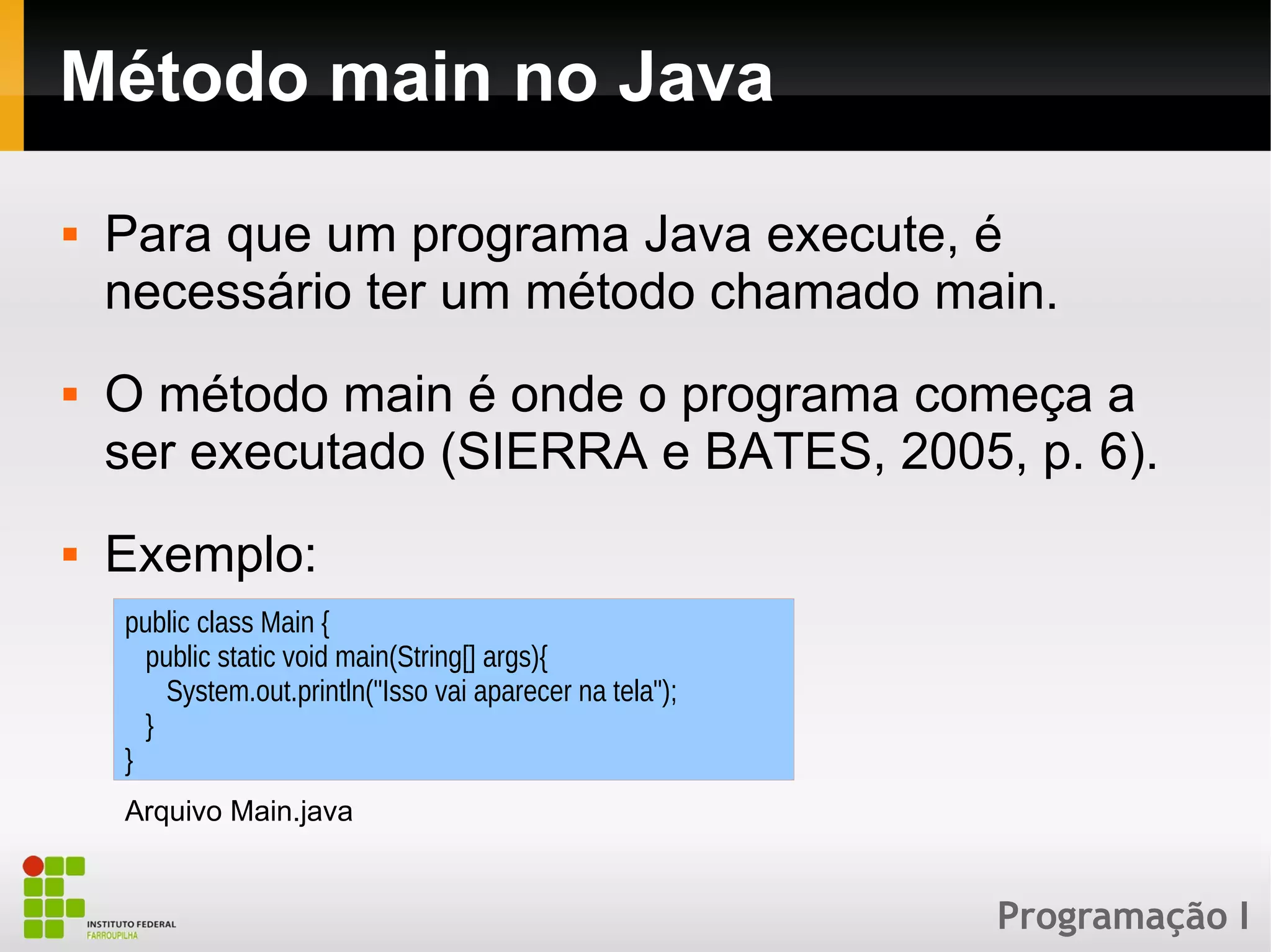 Programação I
Método main no Java
 Para que um programa Java execute, é
necessário ter um método chamado main.
 O método main é onde o programa começa a
ser executado (SIERRA e BATES, 2005, p. 6).
 Exemplo:
public class Main {
public static void main(String[] args){
System.out.println("Isso vai aparecer na tela");
}
}
Arquivo Main.java
 