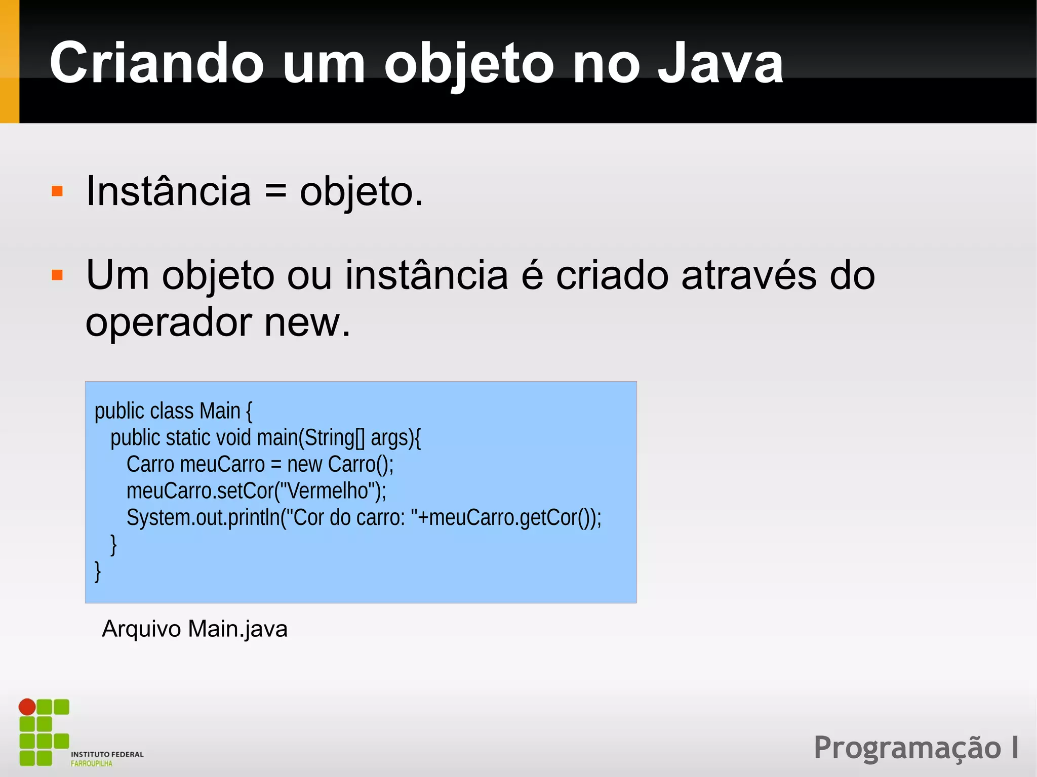Programação I
Criando um objeto no Java
 Instância = objeto.
 Um objeto ou instância é criado através do
operador new.
public class Main {
public static void main(String[] args){
Carro meuCarro = new Carro();
meuCarro.setCor("Vermelho");
System.out.println("Cor do carro: "+meuCarro.getCor());
}
}
Arquivo Main.java
 