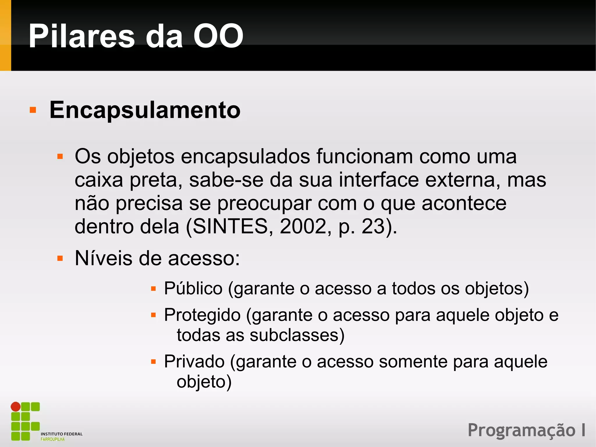 Programação I
Pilares da OO
 Encapsulamento
 Os objetos encapsulados funcionam como uma
caixa preta, sabe-se da sua interface externa, mas
não precisa se preocupar com o que acontece
dentro dela (SINTES, 2002, p. 23).
 Níveis de acesso:
 Público (garante o acesso a todos os objetos)
 Protegido (garante o acesso para aquele objeto e
todas as subclasses)
 Privado (garante o acesso somente para aquele
objeto)
 
