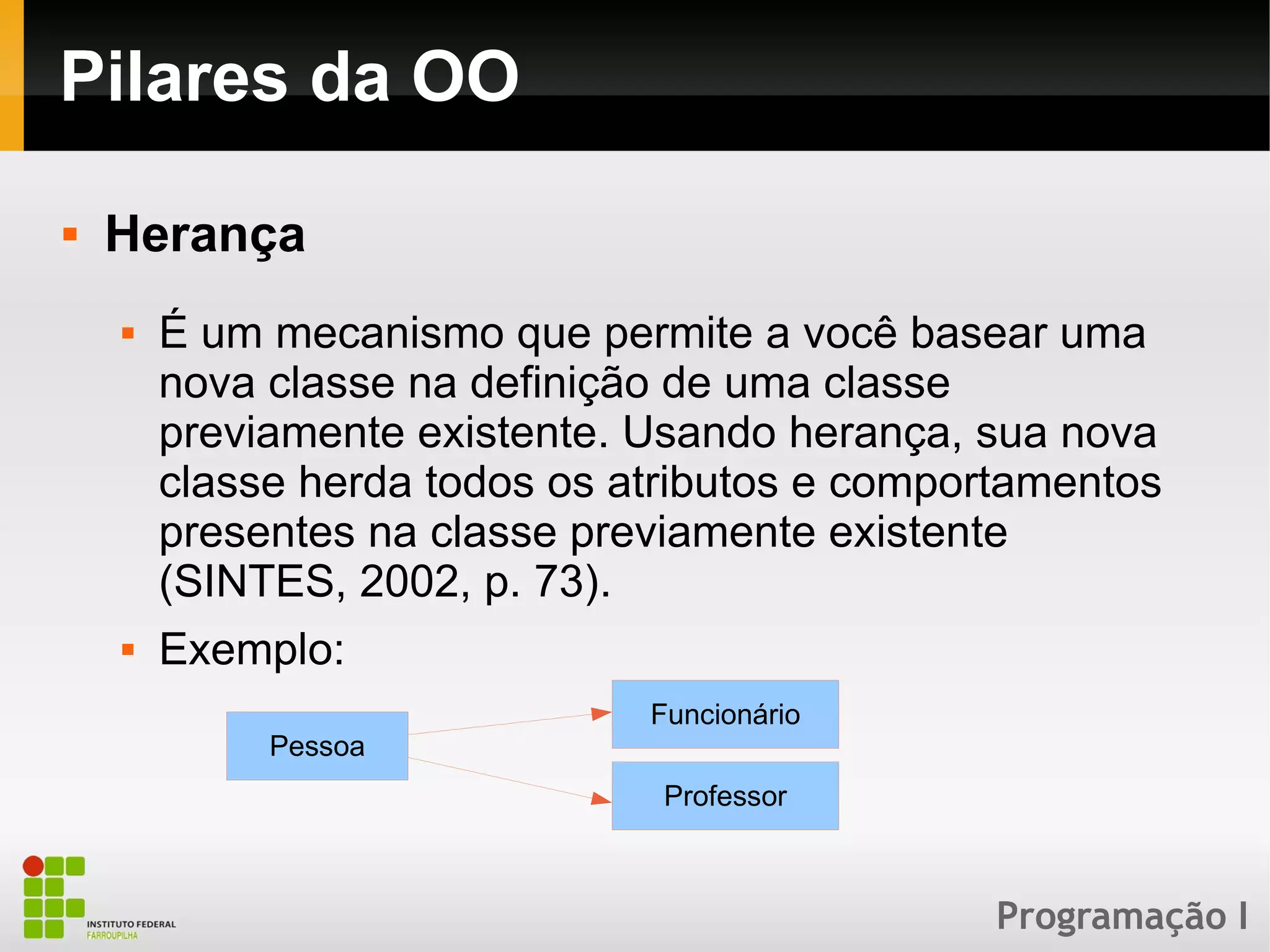 Programação I
Pilares da OO
 Herança
 É um mecanismo que permite a você basear uma
nova classe na definição de uma classe
previamente existente. Usando herança, sua nova
classe herda todos os atributos e comportamentos
presentes na classe previamente existente
(SINTES, 2002, p. 73).
 Exemplo:
Pessoa
Funcionário
Professor
 