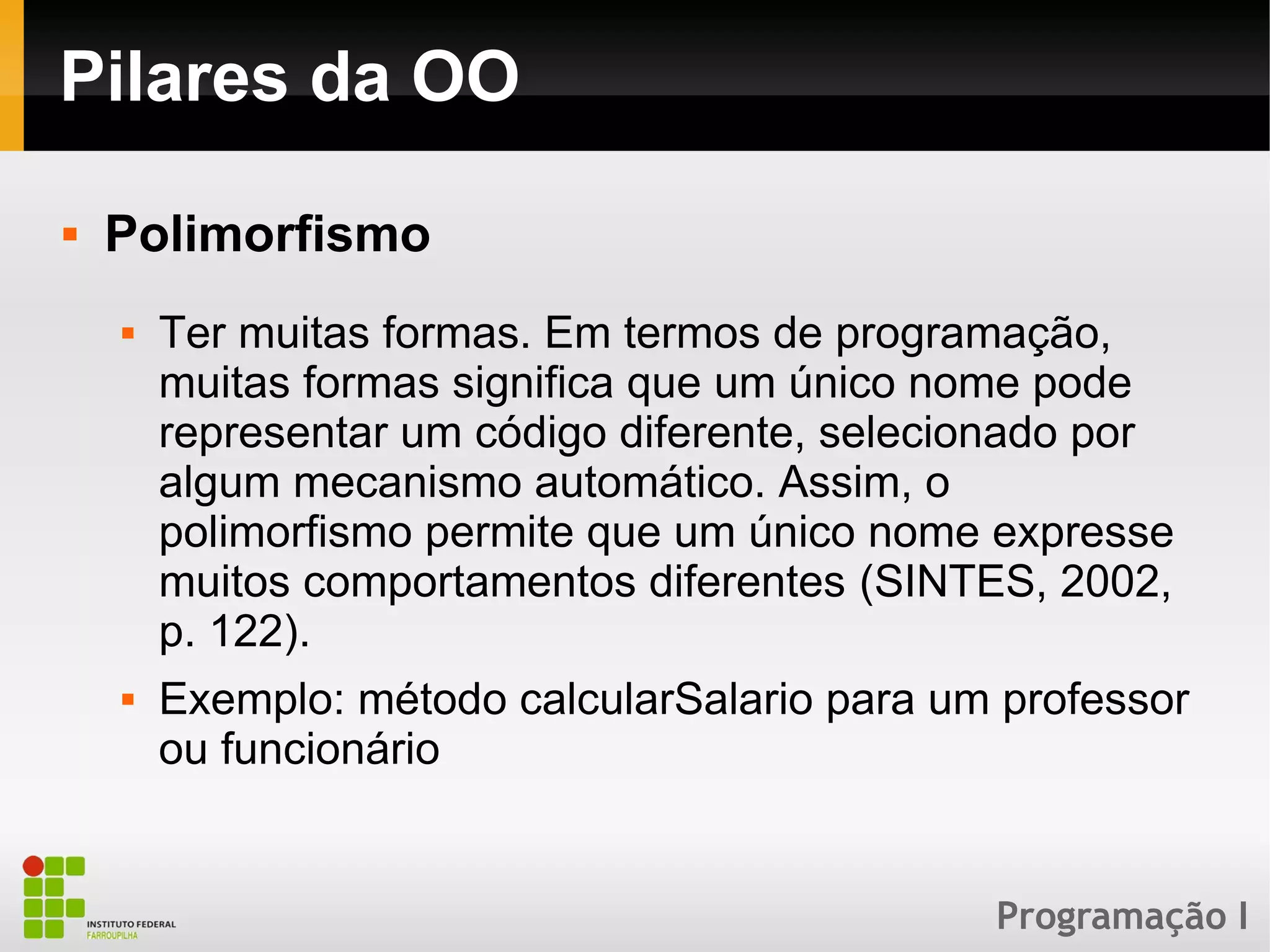 Programação I
Pilares da OO
 Polimorfismo
 Ter muitas formas. Em termos de programação,
muitas formas significa que um único nome pode
representar um código diferente, selecionado por
algum mecanismo automático. Assim, o
polimorfismo permite que um único nome expresse
muitos comportamentos diferentes (SINTES, 2002,
p. 122).
 Exemplo: método calcularSalario para um professor
ou funcionário
 