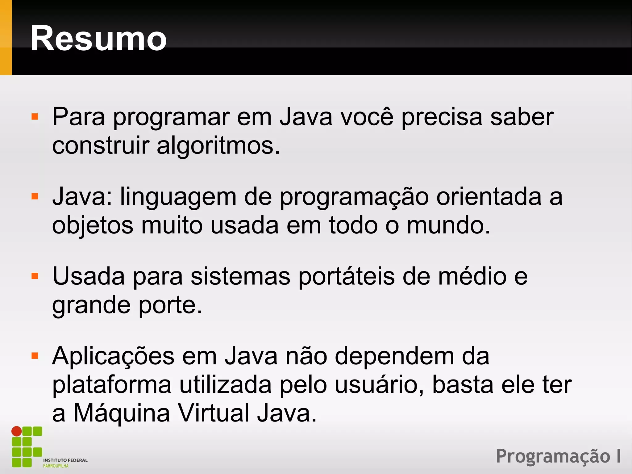 Programação I
Resumo
 Para programar em Java você precisa saber
construir algoritmos.
 Java: linguagem de programação orientada a
objetos muito usada em todo o mundo.
 Usada para sistemas portáteis de médio e
grande porte.
 Aplicações em Java não dependem da
plataforma utilizada pelo usuário, basta ele ter
a Máquina Virtual Java.
 