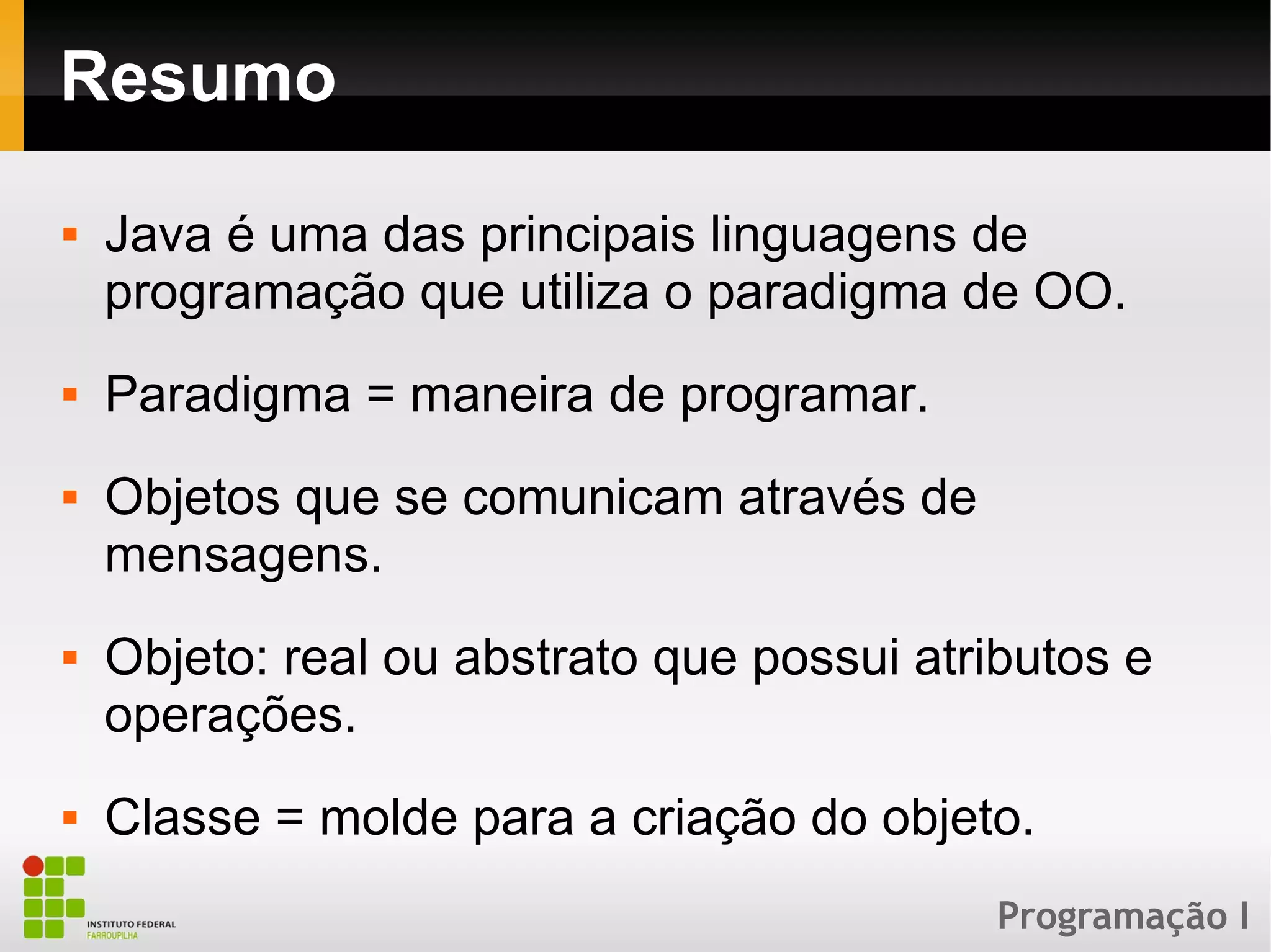 Programação I
Resumo
 Java é uma das principais linguagens de
programação que utiliza o paradigma de OO.
 Paradigma = maneira de programar.
 Objetos que se comunicam através de
mensagens.
 Objeto: real ou abstrato que possui atributos e
operações.
 Classe = molde para a criação do objeto.
 