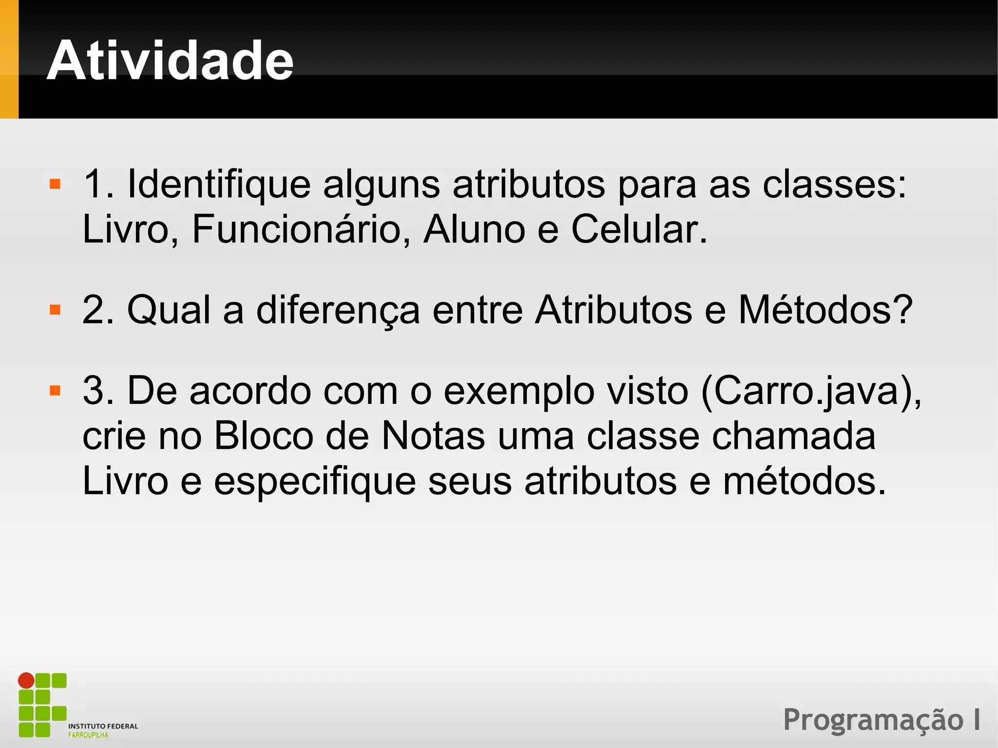 Programação I
Atividade
 1. Identifique alguns atributos para as classes:
Livro, Funcionário, Aluno e Celular.
 2. Qual a diferença entre Atributos e Métodos?
 3. De acordo com o exemplo visto (Carro.java),
crie no Bloco de Notas uma classe chamada
Livro e especifique seus atributos e métodos.
 