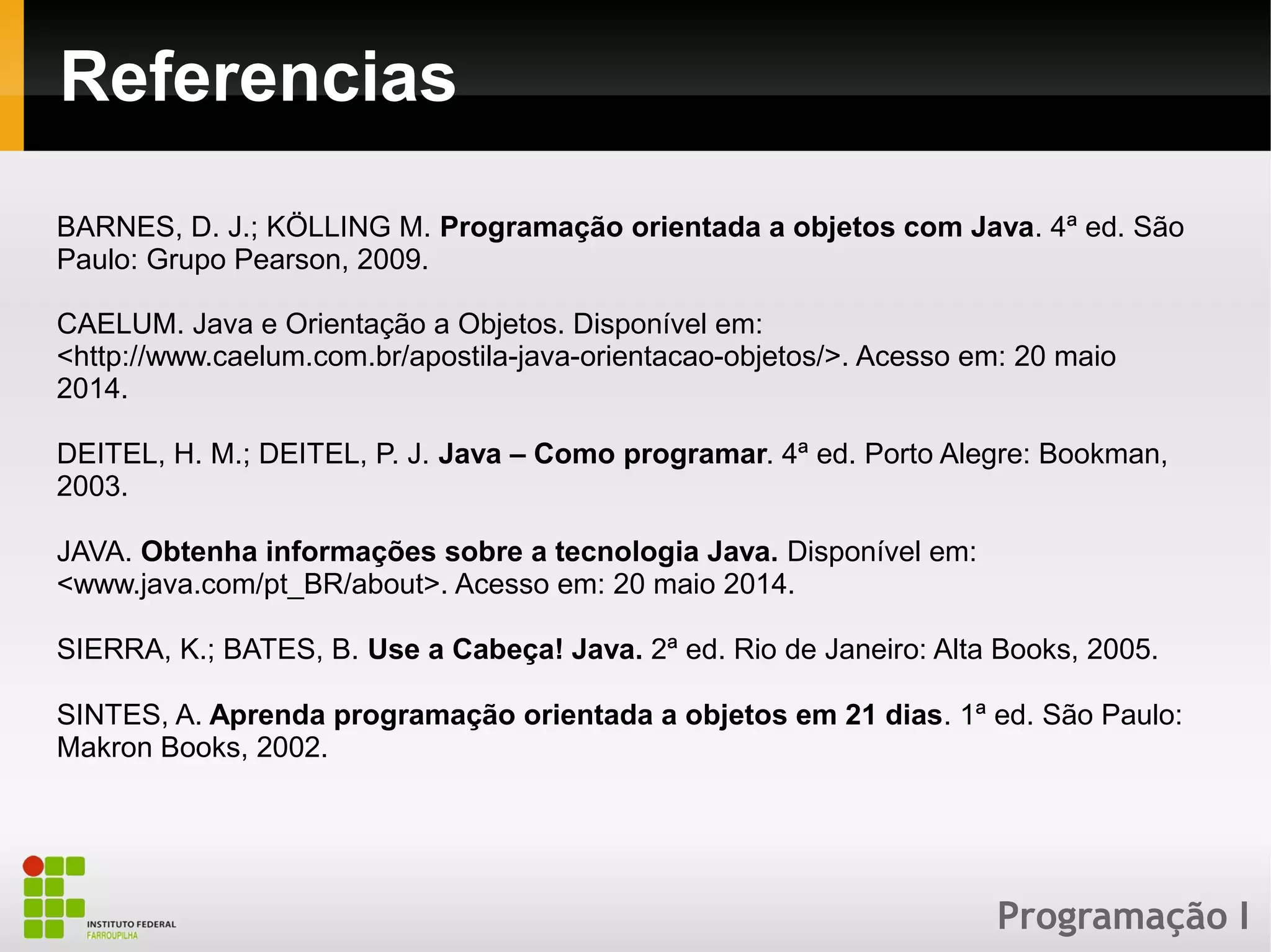 Programação I
Referencias
BARNES, D. J.; KÖLLING M. Programação orientada a objetos com Java. 4ª ed. São
Paulo: Grupo Pearson, 2009.
CAELUM. Java e Orientação a Objetos. Disponível em:
<http://www.caelum.com.br/apostila-java-orientacao-objetos/>. Acesso em: 20 maio
2014.
DEITEL, H. M.; DEITEL, P. J. Java – Como programar. 4ª ed. Porto Alegre: Bookman,
2003.
JAVA. Obtenha informações sobre a tecnologia Java. Disponível em:
<www.java.com/pt_BR/about>. Acesso em: 20 maio 2014.
SIERRA, K.; BATES, B. Use a Cabeça! Java. 2ª ed. Rio de Janeiro: Alta Books, 2005.
SINTES, A. Aprenda programação orientada a objetos em 21 dias. 1ª ed. São Paulo:
Makron Books, 2002.
 