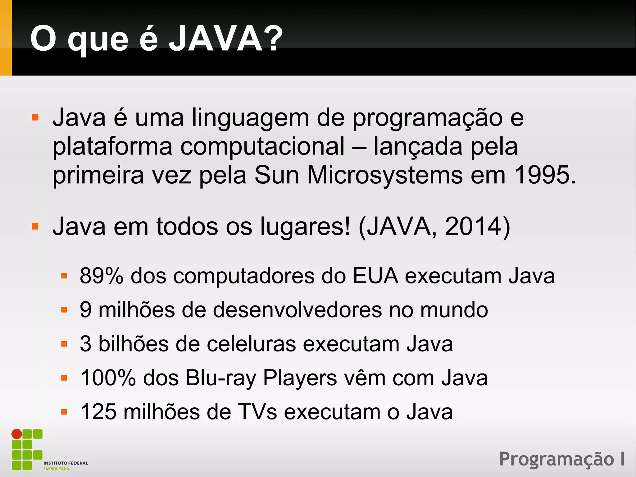 Programação I
O que é JAVA?
 Java é uma linguagem de programação e
plataforma computacional – lançada pela
primeira vez pela Sun Microsystems em 1995.
 Java em todos os lugares! (JAVA, 2014)
 89% dos computadores do EUA executam Java
 9 milhões de desenvolvedores no mundo
 3 bilhões de celeluras executam Java
 100% dos Blu-ray Players vêm com Java
 125 milhões de TVs executam o Java
 