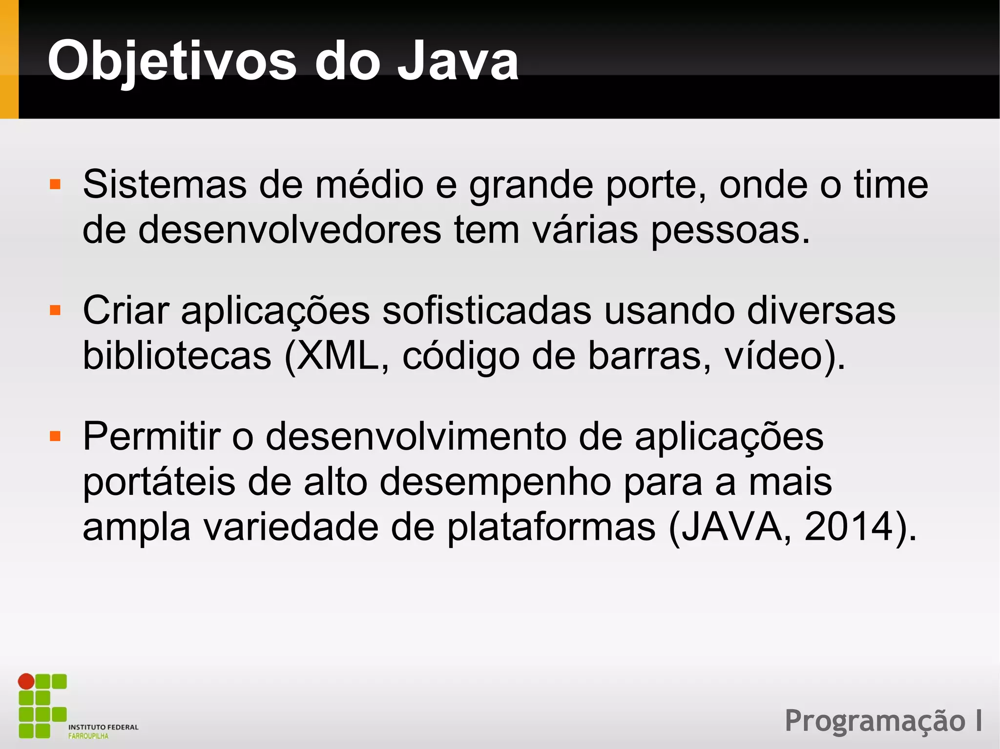 Programação I
Objetivos do Java
 Sistemas de médio e grande porte, onde o time
de desenvolvedores tem várias pessoas.
 Criar aplicações sofisticadas usando diversas
bibliotecas (XML, código de barras, vídeo).
 Permitir o desenvolvimento de aplicações
portáteis de alto desempenho para a mais
ampla variedade de plataformas (JAVA, 2014).
 