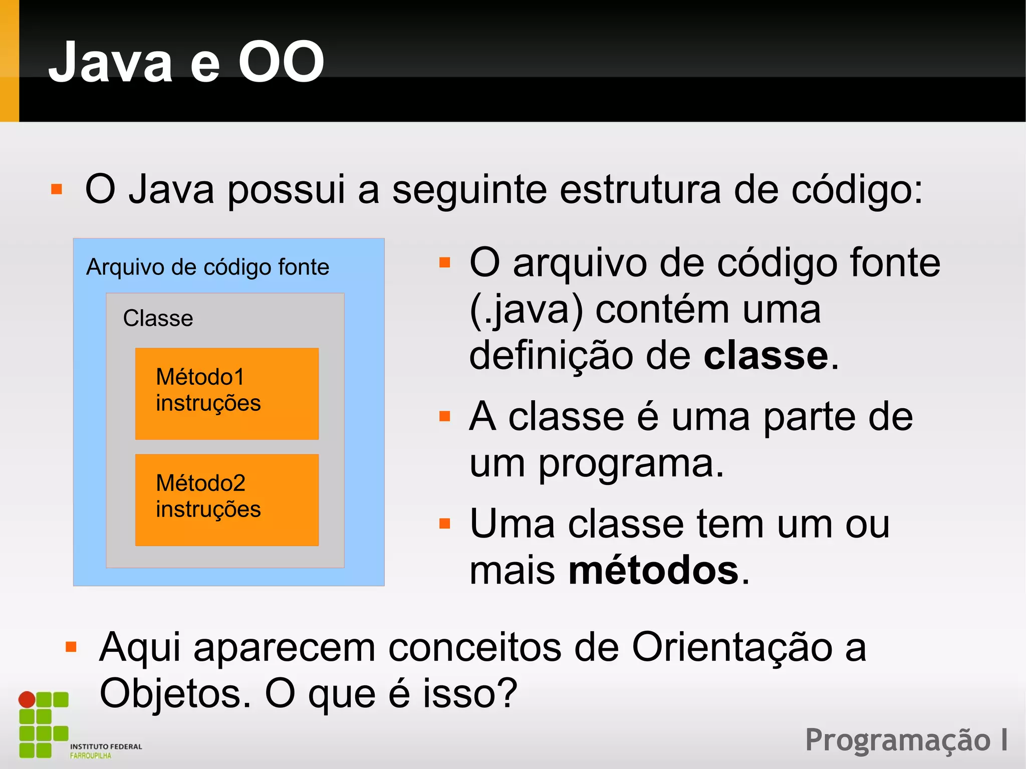 Programação I
Java e OO
 O Java possui a seguinte estrutura de código:
Arquivo de código fonte
Classe
Método1
instruções
Método2
instruções
 O arquivo de código fonte
(.java) contém uma
definição de classe.
 A classe é uma parte de
um programa.
 Uma classe tem um ou
mais métodos.
 Aqui aparecem conceitos de Orientação a
Objetos. O que é isso?
 
