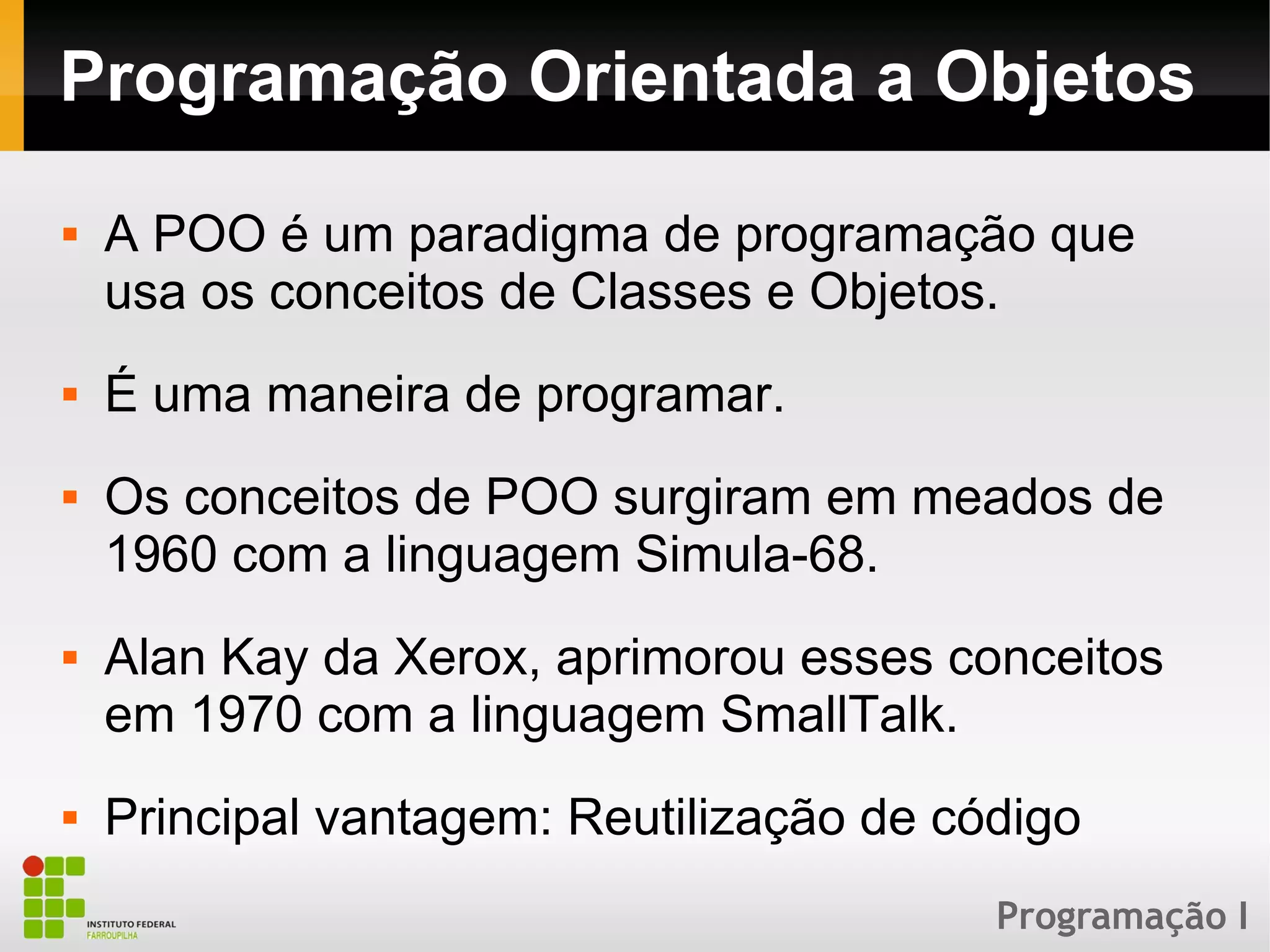Programação I
Programação Orientada a Objetos
 A POO é um paradigma de programação que
usa os conceitos de Classes e Objetos.
 É uma maneira de programar.
 Os conceitos de POO surgiram em meados de
1960 com a linguagem Simula-68.
 Alan Kay da Xerox, aprimorou esses conceitos
em 1970 com a linguagem SmallTalk.
 Principal vantagem: Reutilização de código
 