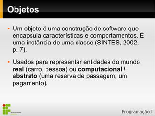 Programação I
Objetos
 Um objeto é uma construção de software que
encapsula características e comportamentos. É
uma instância de uma classe (SINTES, 2002,
p. 7).
 Usados para representar entidades do mundo
real (carro, pessoa) ou computacional /
abstrato (uma reserva de passagem, um
pagamento).
 