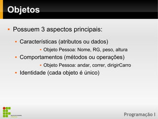 Programação I
Objetos
 Possuem 3 aspectos principais:
 Características (atributos ou dados)
 Objeto Pessoa: Nome, RG, peso, altura
 Comportamentos (métodos ou operações)
 Objeto Pessoa: andar, correr, dirigirCarro
 Identidade (cada objeto é único)
 