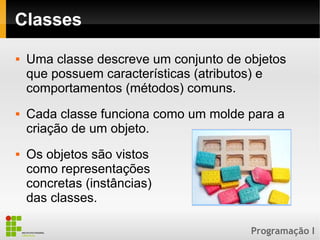 Programação I
Classes
 Uma classe descreve um conjunto de objetos
que possuem características (atributos) e
comportamentos (métodos) comuns.
 Cada classe funciona como um molde para a
criação de um objeto.
 Os objetos são vistos
como representações
concretas (instâncias)
das classes.
 