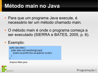 Programação I
Método main no Java
 Para que um programa Java execute, é
necessário ter um método chamado main.
 O método main é onde o programa começa a
ser executado (SIERRA e BATES, 2005, p. 6).
 Exemplo:
public class Main {
public static void main(String[] args){
System.out.println("Isso vai aparecer na tela");
}
}
Arquivo Main.java
 